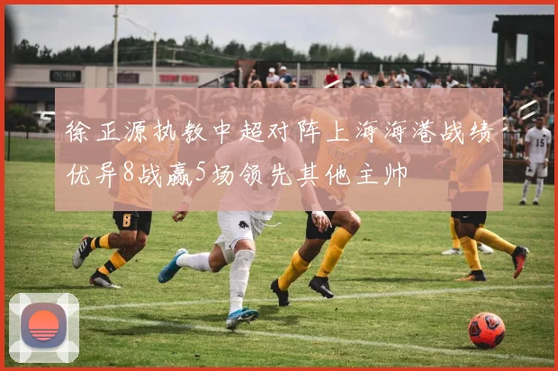 徐正源执教中超对阵上海海港战绩优异8战赢5场领先其他主帅