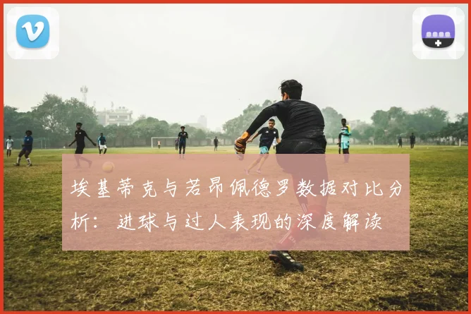 埃基蒂克与若昂佩德罗数据对比分析：进球与过人表现的深度解读