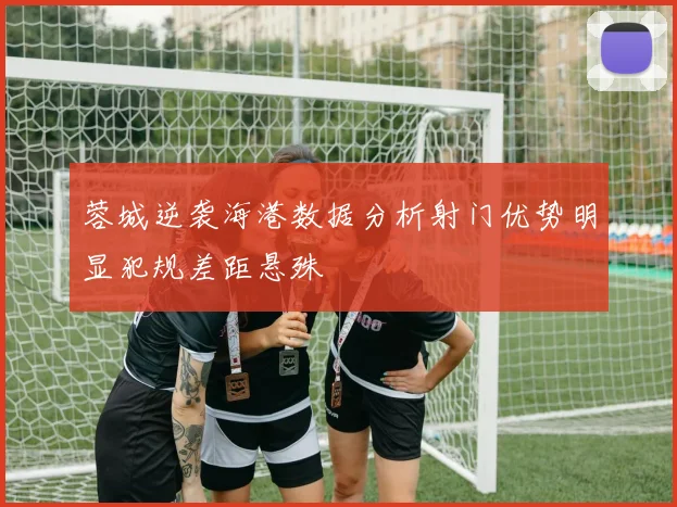 蓉城逆袭海港数据分析射门优势明显犯规差距悬殊