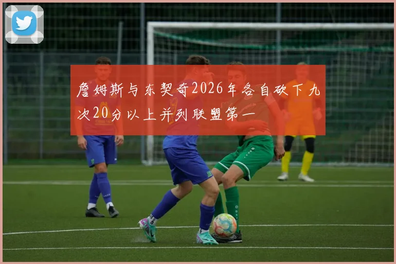 詹姆斯与东契奇2026年各自砍下九次20分以上并列联盟第一