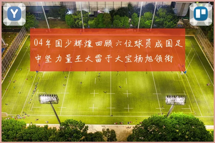 04年国少辉煌回顾六位球员成国足中坚力量王大雷于大宝杨旭领衔