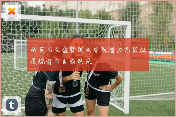 纳英戈兰盛赞国米夺冠潜力巴雷拉展现昔日自我风采