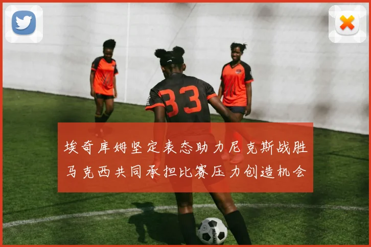 埃奇库姆坚定表态助力尼克斯战胜马克西共同承担比赛压力创造机会