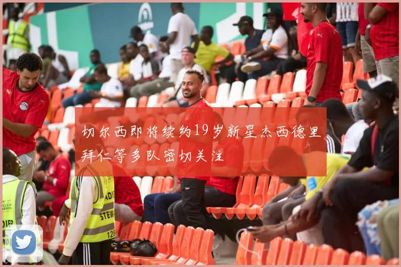 切尔西即将续约19岁新星杰西德里拜仁等多队密切关注
