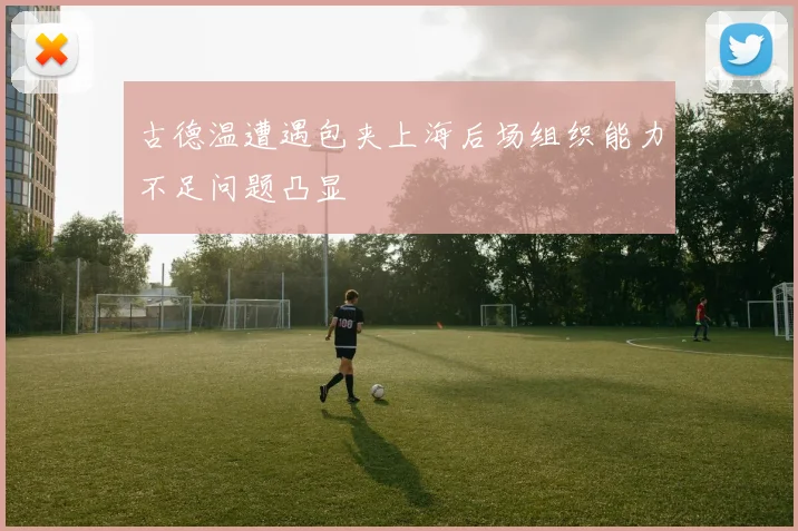 古德温遭遇包夹上海后场组织能力不足问题凸显