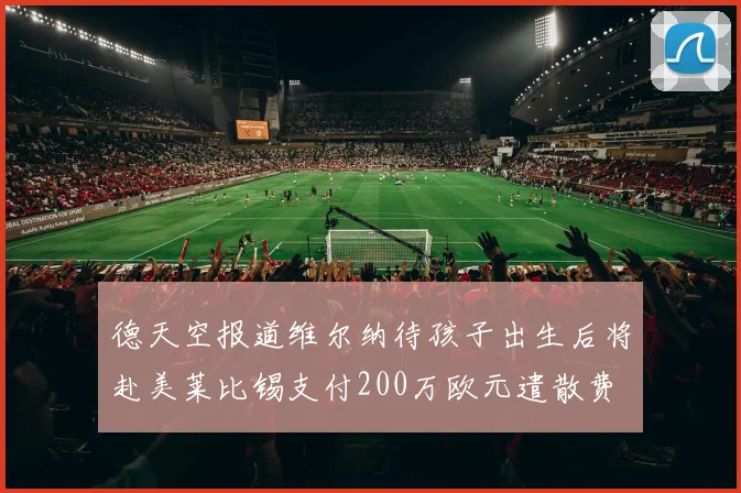 德天空报道维尔纳待孩子出生后将赴美莱比锡支付200万欧元遣散费