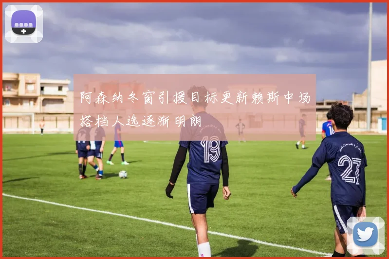 阿森纳冬窗引援目标更新赖斯中场搭档人选逐渐明朗